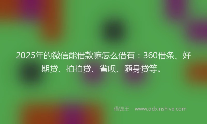 2025年的微信能借款嘛怎么借有：360借条、好期贷、拍拍贷、省呗、随身贷等。