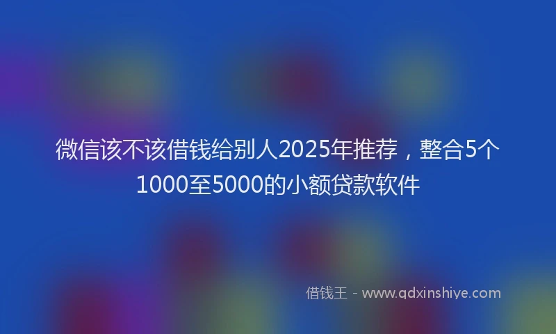 微信该不该借钱给别人2025年推荐，整合5个1000至5000的小额贷款软件