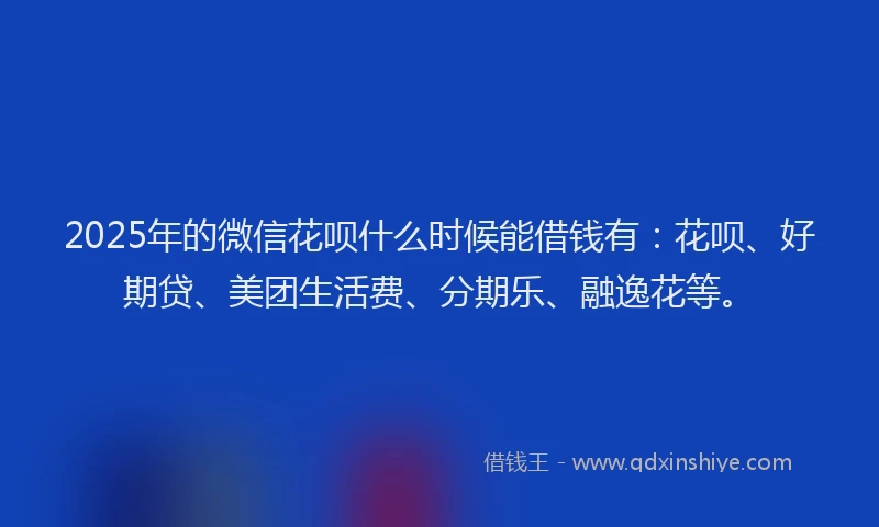 2025年的微信花呗什么时候能借钱有：花呗、好期贷、美团生活费、分期乐、融逸花等。