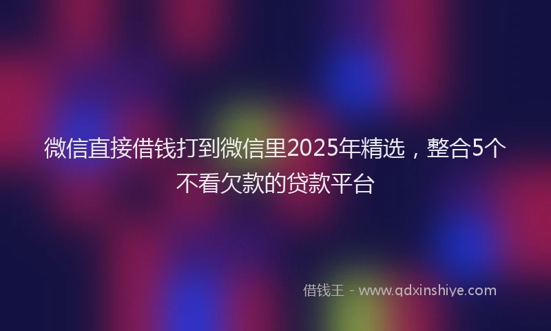 微信直接借钱打到微信里2025年精选，整合5个不看欠款的贷款平台