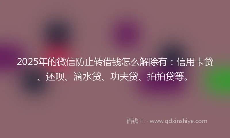 2025年的微信防止转借钱怎么解除有：信用卡贷、还呗、滴水贷、功夫贷、拍拍贷等。