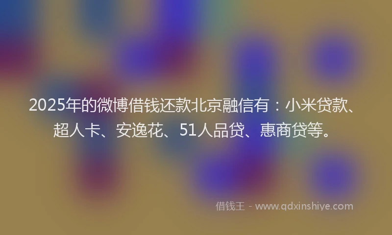 2025年的微博借钱还款北京融信有：小米贷款、超人卡、安逸花、51人品贷、惠商贷等。