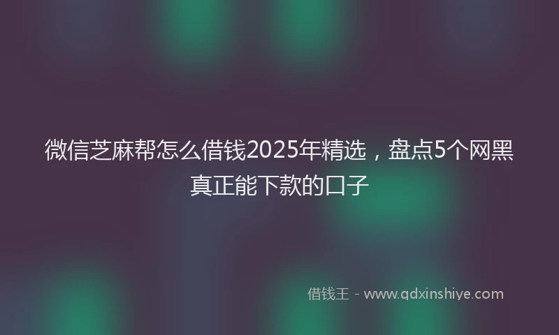 微信芝麻帮怎么借钱2025年精选，盘点5个网黑真正能下款的口子