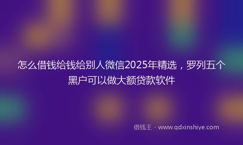 怎么借钱给钱给别人微信2025年精选，罗列五个黑户可以做大额贷款软件