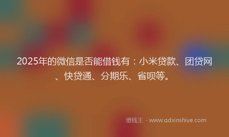 2025年的微信是否能借钱有：小米贷款、团贷网、快贷通、分期乐、省呗等。