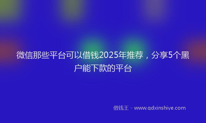 微信那些平台可以借钱2025年推荐，分享5个黑户能下款的平台