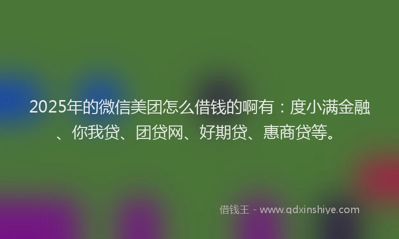 2025年的微信美团怎么借钱的啊有：度小满金融、你我贷、团贷网、好期贷、惠商贷等。