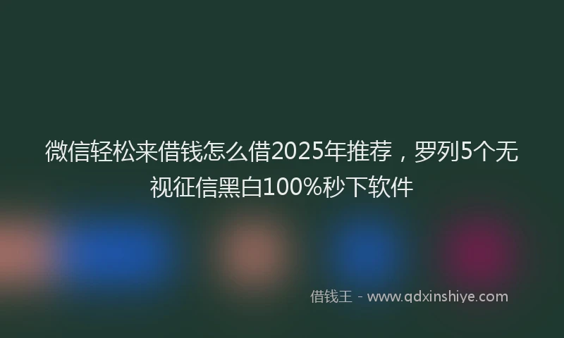 微信轻松来借钱怎么借2025年推荐，罗列5个无视征信黑白100%秒下软件