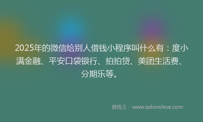 2025年的微信给别人借钱小程序叫什么有：度小满金融、平安口袋银行、拍拍贷、美团生活费、分期乐等。