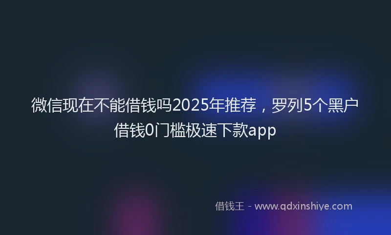 微信现在不能借钱吗2025年推荐，罗列5个黑户借钱0门槛极速下款app