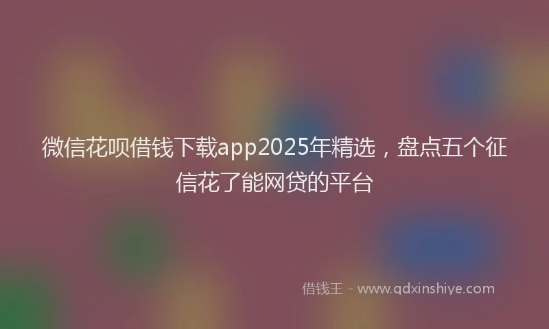 微信花呗借钱下载app2025年精选，盘点五个征信花了能网贷的平台