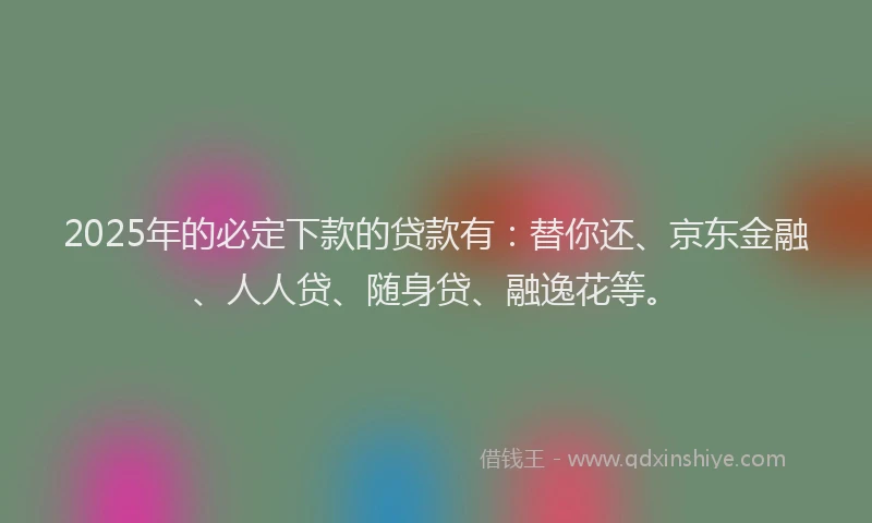 2025年的必定下款的贷款有：替你还、京东金融、人人贷、随身贷、融逸花等。