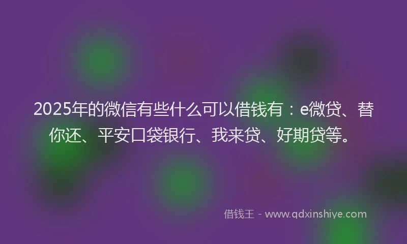 2025年的微信有些什么可以借钱有：e微贷、替你还、平安口袋银行、我来贷、好期贷等。