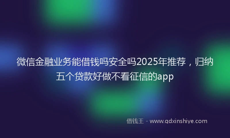 微信金融业务能借钱吗安全吗2025年推荐，归纳五个贷款好做不看征信的app