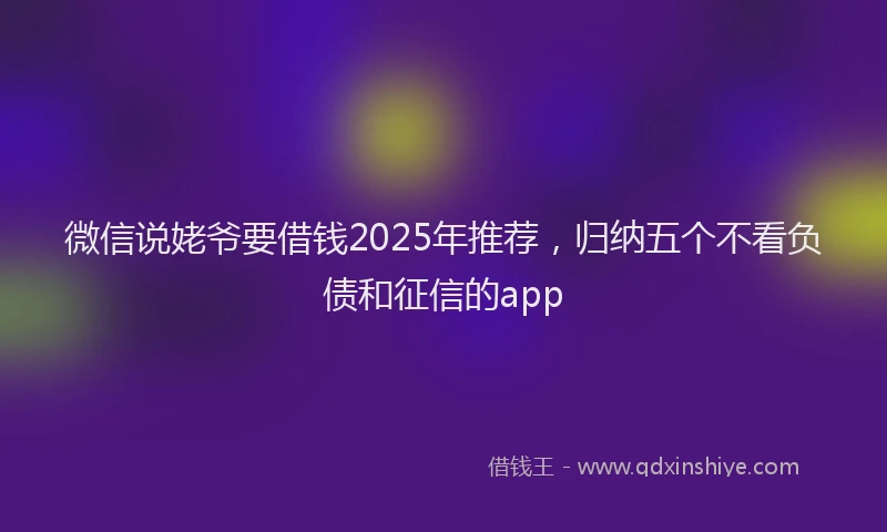 微信说姥爷要借钱2025年推荐，归纳五个不看负债和征信的app