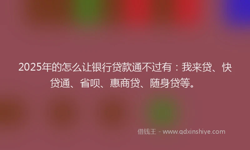2025年的怎么让银行贷款通不过有：我来贷、快贷通、省呗、惠商贷、随身贷等。