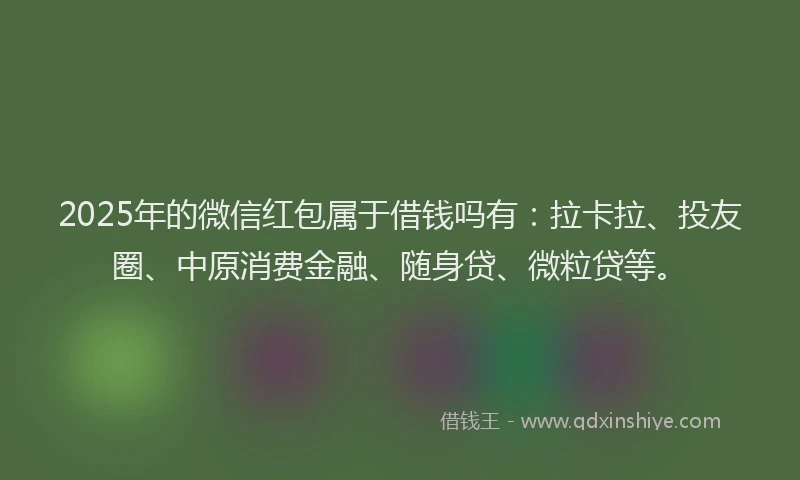 2025年的微信红包属于借钱吗有：拉卡拉、投友圈、中原消费金融、随身贷、微粒贷等。