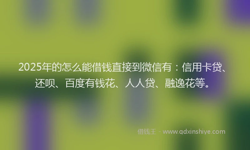 2025年的怎么能借钱直接到微信有：信用卡贷、还呗、百度有钱花、人人贷、融逸花等。