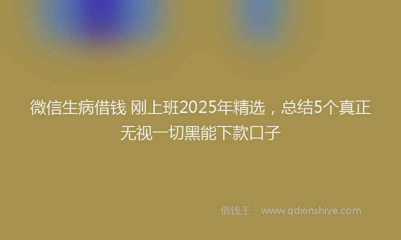 微信生病借钱 刚上班2025年精选，总结5个真正无视一切黑能下款口子