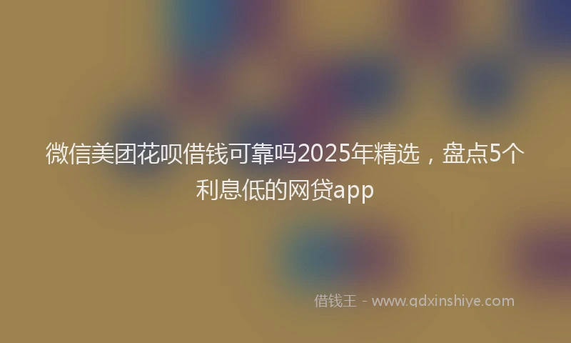 微信美团花呗借钱可靠吗2025年精选，盘点5个利息低的网贷app