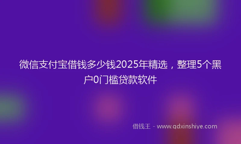 微信支付宝借钱多少钱2025年精选，整理5个黑户0门槛贷款软件