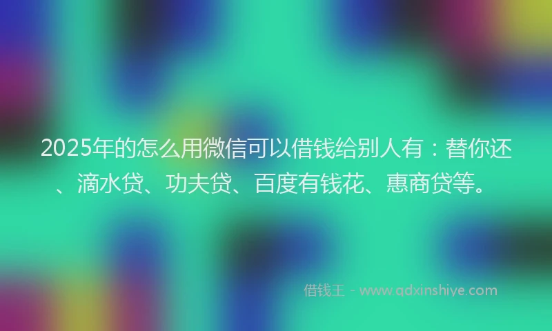 2025年的怎么用微信可以借钱给别人有：替你还、滴水贷、功夫贷、百度有钱花、惠商贷等。
