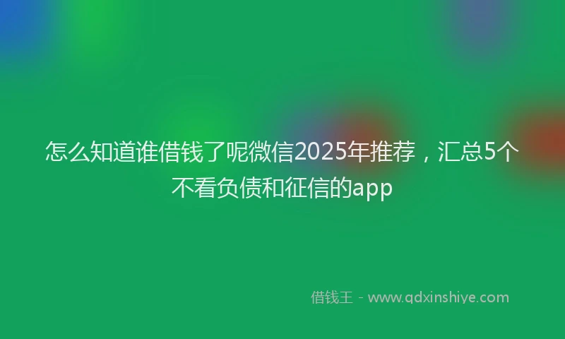 怎么知道谁借钱了呢微信2025年推荐，汇总5个不看负债和征信的app