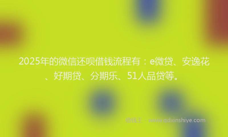 2025年的微信还呗借钱流程有：e微贷、安逸花、好期贷、分期乐、51人品贷等。