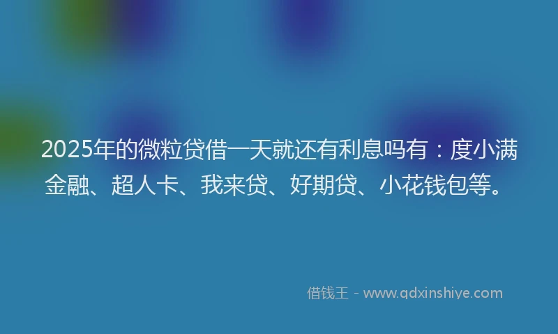 2025年的微粒贷借一天就还有利息吗有：度小满金融、超人卡、我来贷、好期贷、小花钱包等。