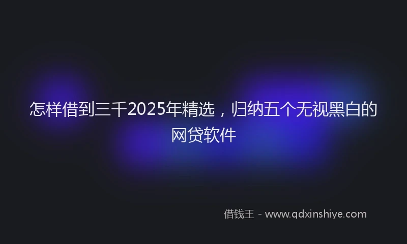怎样借到三千2025年精选，归纳五个无视黑白的网贷软件