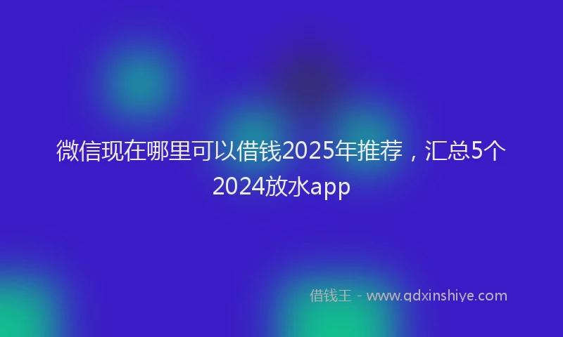 微信现在哪里可以借钱2025年推荐，汇总5个2024放水app