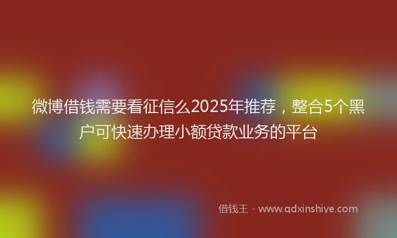 微博借钱需要看征信么2025年推荐，整合5个黑户可快速办理小额贷款业务的平台