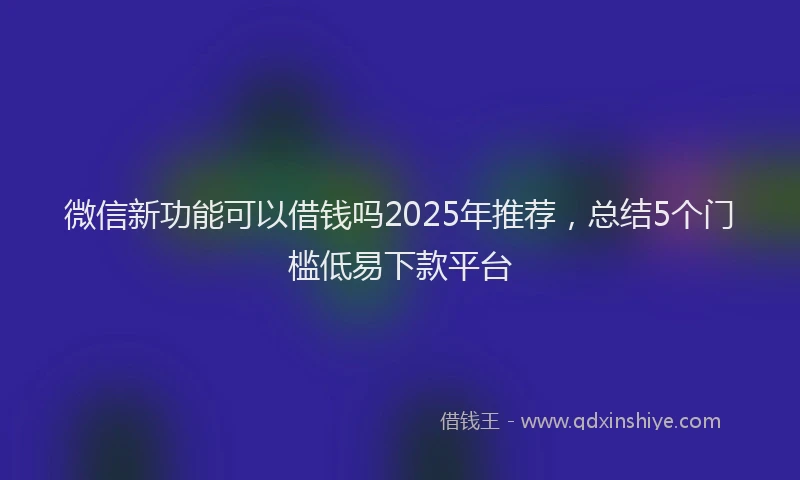 微信新功能可以借钱吗2025年推荐，总结5个门槛低易下款平台