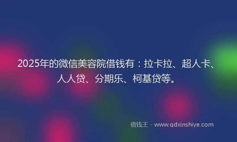 2025年的微信美容院借钱有：拉卡拉、超人卡、人人贷、分期乐、柯基贷等。
