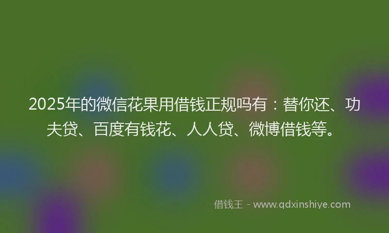 2025年的微信花果用借钱正规吗有：替你还、功夫贷、百度有钱花、人人贷、微博借钱等。