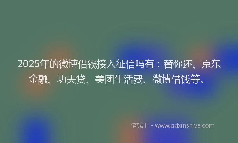 2025年的微博借钱接入征信吗有：替你还、京东金融、功夫贷、美团生活费、微博借钱等。