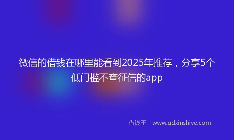 微信的借钱在哪里能看到2025年推荐，分享5个低门槛不查征信的app