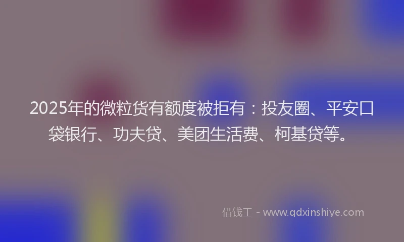 2025年的微粒货有额度被拒有：投友圈、平安口袋银行、功夫贷、美团生活费、柯基贷等。