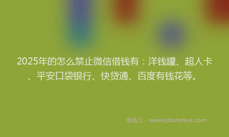 2025年的怎么禁止微信借钱有：洋钱罐、超人卡、平安口袋银行、快贷通、百度有钱花等。