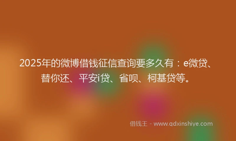 2025年的微博借钱征信查询要多久有：e微贷、替你还、平安i贷、省呗、柯基贷等。