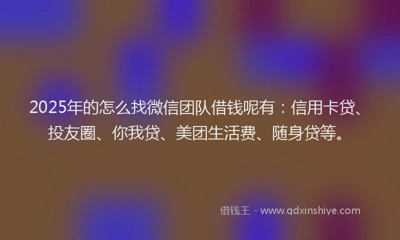 2025年的怎么找微信团队借钱呢有：信用卡贷、投友圈、你我贷、美团生活费、随身贷等。