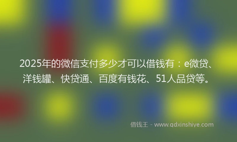 2025年的微信支付多少才可以借钱有：e微贷、洋钱罐、快贷通、百度有钱花、51人品贷等。