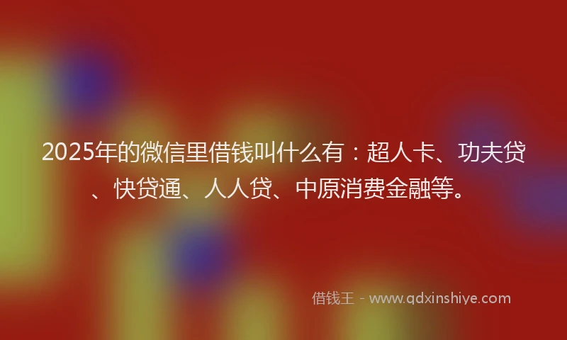 2025年的微信里借钱叫什么有：超人卡、功夫贷、快贷通、人人贷、中原消费金融等。