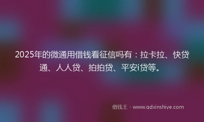 2025年的微通用借钱看征信吗有：拉卡拉、快贷通、人人贷、拍拍贷、平安i贷等。