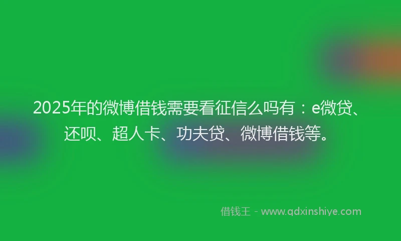 2025年的微博借钱需要看征信么吗有：e微贷、还呗、超人卡、功夫贷、微博借钱等。