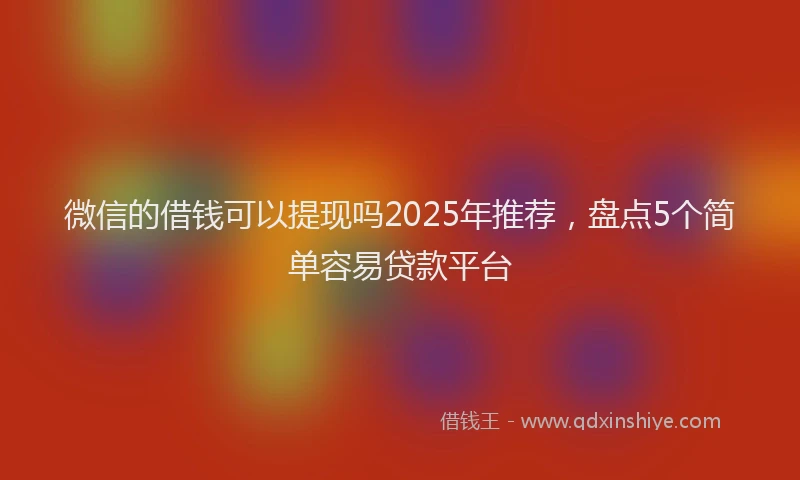 微信的借钱可以提现吗2025年推荐，盘点5个简单容易贷款平台