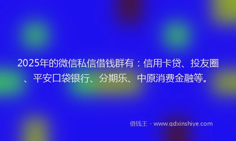 2025年的微信私信借钱群有：信用卡贷、投友圈、平安口袋银行、分期乐、中原消费金融等。