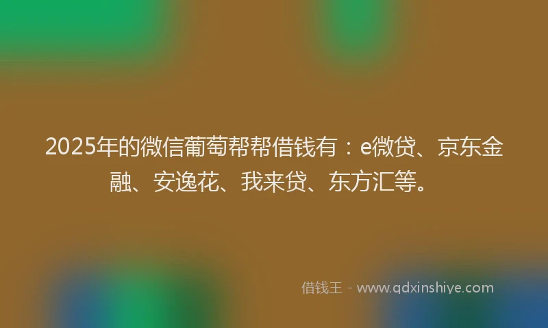 2025年的微信葡萄帮帮借钱有：e微贷、京东金融、安逸花、我来贷、东方汇等。