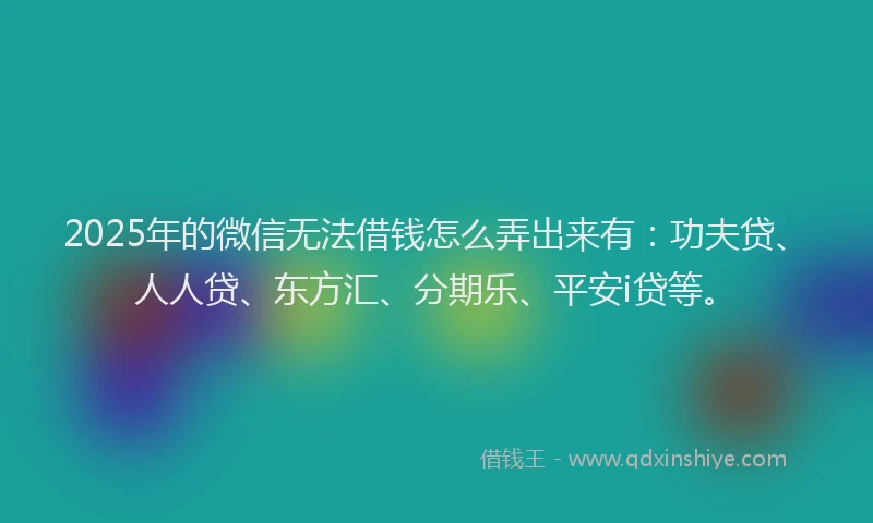 2025年的微信无法借钱怎么弄出来有：功夫贷、人人贷、东方汇、分期乐、平安i贷等。