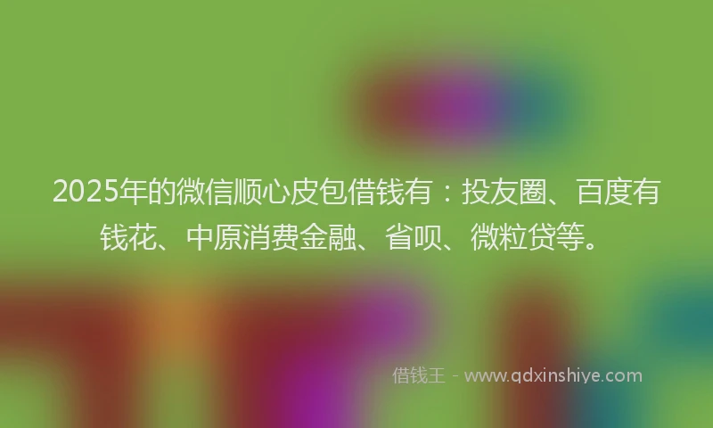2025年的微信顺心皮包借钱有：投友圈、百度有钱花、中原消费金融、省呗、微粒贷等。
